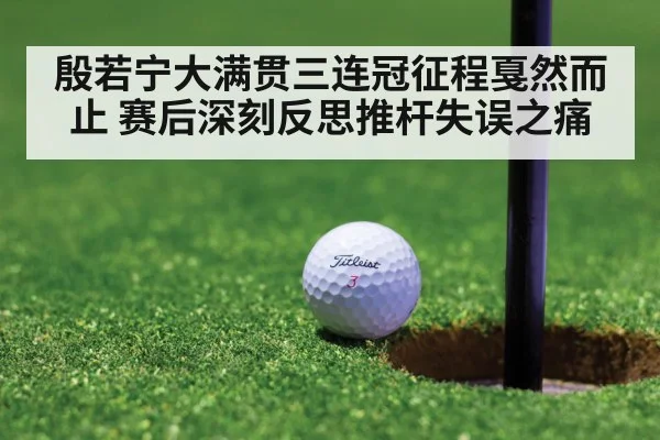 殷若宁大满贯三连冠征程戛然而止 赛后深刻反思推杆失误之痛