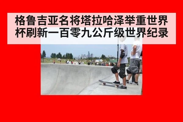 格鲁吉亚名将塔拉哈泽举重世界杯刷新一百零九公斤级世界纪录